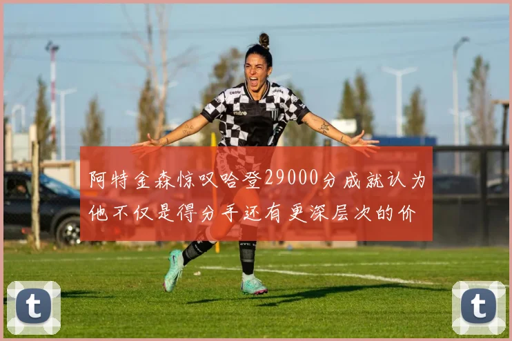 阿特金森惊叹哈登29000分成就认为他不仅是得分手还有更深层次的价值