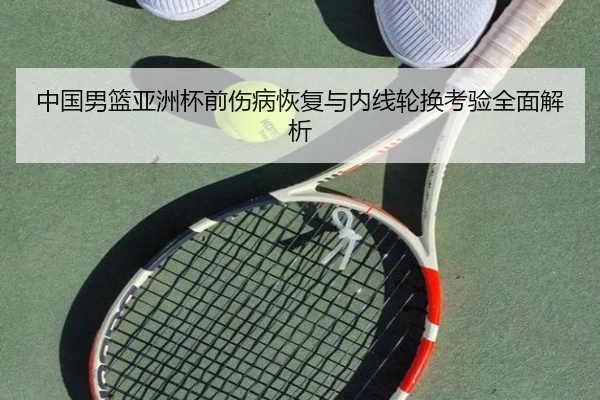 中国男篮亚洲杯前伤病恢复与内线轮换考验全面解析