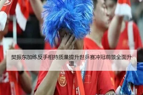 樊振东加练反手相持质量提升世乒赛冲冠前景全面升温